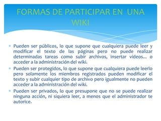 FORMAS DE PARTICIPAR EN UNA
WIKI
Pueden ser públicos, lo que supone que cualquiera puede leer y
modificar el texto de las páginas pero no puede realizar
determinadas tareas como subir archivos, insertar vídeos... o
acceder a la administración del wiki.
Pueden ser protegidos, lo que supone que cualquiera puede leerlo
pero solamente los miembros registrados pueden modificar el
texto y subir cualquier tipo de archivo pero igualmente no pueden
acceder a la administración del wiki.
Pueden ser privados, lo que presupone que no se puede realizar
ninguna acción, ni siquiera leer, a menos que el administrador te
autorice.

 