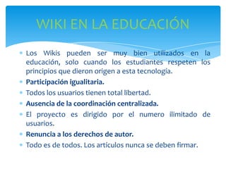 WIKI EN LA EDUCACIÓN
Los Wikis pueden ser muy bien utilizados en la
educación, solo cuando los estudiantes respeten los
principios que dieron origen a esta tecnología.
Participación igualitaria.
Todos los usuarios tienen total libertad.
Ausencia de la coordinación centralizada.
El proyecto es dirigido por el numero ilimitado de
usuarios.
Renuncia a los derechos de autor.
Todo es de todos. Los artículos nunca se deben firmar.

 
