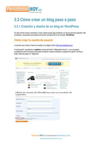 2.3 Cómo crear un blog paso a paso
2.3.1 Creación y diseño de un blog en WordPress
En este tutorial vamos a aprender a crear nuestro propio blog utilizando uno de los servicios gratuitos más
completos y avanzados que podemos encontrar actualmente en el mercado: WordPress.
Cómo crear la cuenta de usuario
Lo primero que vamos a hacer es acceder a su página oficial: http://es.wordpress.com/
A continuación, accedemos al registro a través del botón “¡Registrarte ahora!” y, una vez dentro,
completamos los formularios para poder formalizar nuestra inscripción y elegimos la opción “Gimme a
blog!” antes de pulsar en “Siguiente”.
 