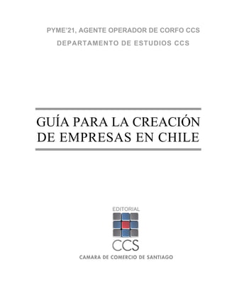PYME’21, AGENTE OPERADOR DE CORFO CCS
   DEPARTAMENTO DE ESTUDIOS CCS




GUÍA PARA LA CREACIÓN
DE EMPRESAS EN CHILE




                EDITORIAL
 