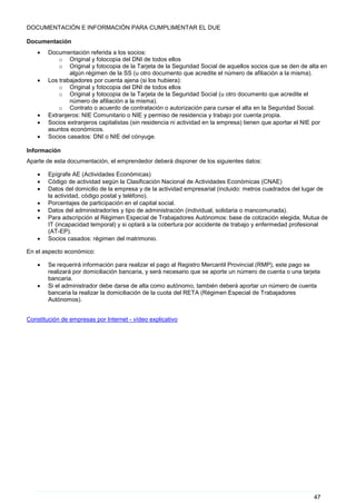 47
DOCUMENTACIÓN E INFORMACIÓN PARA CUMPLIMENTAR EL DUE
Documentación
• Documentación referida a los socios:
o Original y fotocopia del DNI de todos ellos
o Original y fotocopia de la Tarjeta de la Seguridad Social de aquellos socios que se den de alta en
algún régimen de la SS (u otro documento que acredite el número de afiliación a la misma).
• Los trabajadores por cuenta ajena (si los hubiera):
o Original y fotocopia del DNI de todos ellos
o Original y fotocopia de la Tarjeta de la Seguridad Social (u otro documento que acredite el
número de afiliación a la misma).
o Contrato o acuerdo de contratación o autorización para cursar el alta en la Seguridad Social.
• Extranjeros: NIE Comunitario o NIE y permiso de residencia y trabajo por cuenta propia.
• Socios extranjeros capitalistas (sin residencia ni actividad en la empresa) tienen que aportar el NIE por
asuntos económicos.
• Socios casados: DNI o NIE del cónyuge.
Información
Aparte de esta documentación, el emprendedor deberá disponer de los siguientes datos:
• Epígrafe AE (Actividades Económicas)
• Código de actividad según la Clasificación Nacional de Actividades Económicas (CNAE)
• Datos del domicilio de la empresa y de la actividad empresarial (incluido: metros cuadrados del lugar de
la actividad, código postal y teléfono).
• Porcentajes de participación en el capital social.
• Datos del administrador/es y tipo de administración (individual, solidaria o mancomunada).
• Para adscripción al Régimen Especial de Trabajadores Autónomos: base de cotización elegida, Mutua de
IT (incapacidad temporal) y si optará a la cobertura por accidente de trabajo y enfermedad profesional
(AT-EP).
• Socios casados: régimen del matrimonio.
En el aspecto económico:
• Se requerirá información para realizar el pago al Registro Mercantil Provincial (RMP), este pago se
realizará por domiciliación bancaria, y será necesario que se aporte un número de cuenta o una tarjeta
bancaria.
• Si el administrador debe darse de alta como autónomo, también deberá aportar un número de cuenta
bancaria la realizar la domiciliación de la cuota del RETA (Régimen Especial de Trabajadores
Autónomos).
Constitución de empresas por Internet - vídeo explicativo
 
