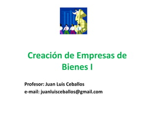 Creación de Empresas de
Bienes I
Profesor: Juan Luis Ceballos
e-mail: juanluisceballos@gmail.com
 