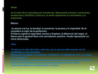 Verde

es el color de la naturaleza por excelencia. Representa armonía, crecimiento,
exuberancia, fertilidad y frescura. el verde representa el crecimiento y la
esperanza.

Blanco

 se asocia a la luz, la bondad, la inocencia, la pureza y la virginidad. Se le
considera el color de la perfección.
El blanco significa seguridad, pureza y limpieza. A diferencia del negro, el
blanco por lo general tiene una connotación positiva. Puede representar un
inicio afortunado.

·Azul

 El azul es el color del cielo y del mar, por lo que se suele asociar con la
estabilidad y la profundidad.
Representa la lealtad, la confianza, la sabiduría, la inteligencia, la fe, la verdad
y el cielo eterno.
Se le considera un color beneficioso tanto para el cuerpo como para la mente.
Retarda el metabolismo y produce un efecto relajante. Es un color
fuertemente ligado a la tranquilidad y la calma
 