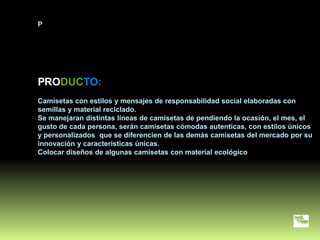 P




PRODUCTO:
Camisetas con estilos y mensajes de responsabilidad social elaboradas con
semillas y material reciclado.
Se manejaran distintas líneas de camisetas de pendiendo la ocasión, el mes, el
gusto de cada persona, serán camisetas cómodas autenticas, con estilos únicos
y personalizados que se diferencien de las demás camisetas del mercado por su
innovación y características únicas.
Colocar diseños de algunas camisetas con material ecológico
 
