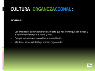 CULTURA ORGANIZACIONAL:
NORMAS:



·   Los empleados deben portar una camiseta que nos identifique con el logo y
    el nombre de la empresa, jeans y tenis.
·   Cumplir estrictamente con el horario establecido.
·   Mantener el área de trabajo limpio y organizado.
 