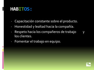 HABITOS:

· Capacitación constante sobre el producto.
· Honestidad y lealtad hacia la compañía.
· Respeto hacia los compañeros de trabajo     y
  los clientes.
· Fomentar el trabajo en equipo.
 