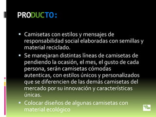 PRODUCTO:

 Camisetas con estilos y mensajes de
  responsabilidad social elaboradas con semillas y
  material reciclado.
 Se manejaran distintas líneas de camisetas de
  pendiendo la ocasión, el mes, el gusto de cada
  persona, serán camisetas cómodas
  autenticas, con estilos únicos y personalizados
  que se diferencien de las demás camisetas del
  mercado por su innovación y características
  únicas.
 Colocar diseños de algunas camisetas con
  material ecológico
 