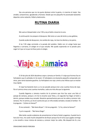 CREACIONES DIEGO FORCADA
Soy una persona que no me gusta destacar entre la gente, ni creerme el mejor. Soy
amable, comprensivo, agradecido y honesto. Desde que era pequeño he practicado bastantes
deportes como natación, fútbol y baloncesto.
RUTINA DIARIA
Me suena el despertador a las 7:05 y voy al baño a lavarme la cara.
A continuación me preparo el desayuno. Me tomo un vaso de leche y unas galletas.
Cuando acabo de desayunar, me cambio de ropa, me lavo los dientes y me peino.
A las 7:45 salgo corriendo a la parada del autobús. Hablo con mi amigo hasta que
llegamos a Larraona, el colegio en el que estudia. Me quedo esperando en la parada para
coger la 2 que es la que me lleva justo al colegio.
El 24 de julio de 2014 decidimos viajar a Jamaica en familia. E l viaje que hicimos fue en
helicóptero que lo pilotaba mi tío Javier. El helicóptero era bastante pequeño comparado con
otros, pero tenía bastante gasolina. Su helicóptero era rojo y tenía unas hélices que se movían
muy rápido.
El viaje fue bastante duro y a la vez pesado porque eran unas cuantas horas de viaje.
Por el camino vimos unas cuantas montañas, cada una más alta que la siguiente.
Cuando llegamos a Jamaica nuestro tío lo primero que hizo fue sacar una foto al
paisaje de Jamaica, porque a mi tío le encanta sacar fotos, y lo segundo fue llegar al hotel y
dormir, porque estaba muy cansado. Nosotros aprovechamos para ver las calles y conocer más
Jamaica. Por el camino, yo me di cuenta de que un niño estaba sentado y tocaba el tambor. Yo
le pregunte: -“¿Cómo te llamas?”
Él me contestó: - “Me llamo Bryan”. Y él me preguntó: -“¿Y tú, cómo te llamas?”
Y yo le respondí: - “Me llamo Diego”.
Más tarde cuando acabamos de presentarnos le llevé al hotel y jugamos. Cuando fue la
hora de irnos, me costó mucho despedirme de Bryan porque fue él único que jugaba conmigo
y me enseñó a tocar música de Jamaica y conocer mejor las calles. Me despedí de él y nos
 