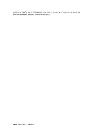 CREACIONES DIEGO FORCADA
volvimos a España. Me lo había pasado muy bien en Jamaica y mi madre me propuso: La
próxima vez a Brasil, y yo muy contento le dije que sí.
 