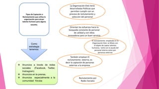  Anuncios a través de redes
sociales (Facebook, Twitter,
Instragram)
 Anuncios en la prensa.
 Anuncios especialmente a la
comunidad Yoruba
Como
estrategia
tenemos:
Tipos de Captación o
Reclutamiento que utiliza la
organización para atraer
talento humano para alguna
vacante.
La Organización Eleò tiene
desarrolladas Políticas que
permiten cumplir con un
proceso de reclutamiento y
selección del personal
Orientan los esfuerzos hacia la
búsqueda constante de personal
de calidad y con ideas
innovadoras para un buen servicio
El reclutamiento empleado en la
Organización Eleò es Mixto con
el objeto de captar talentos
humanos, tanto con la ayuda del
personal interno como por
personas externas
También emplean El
reclutamiento externo, es
decir la captación de personas
externas a la empresa.
Reclutamiento por
Redes Sociales
 