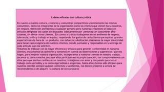 Líderes eficaces con cultura y ética
En cuanto a nuestra cultura, creencias y costumbres compartimos unánimemente las mismas
costumbres, tanto los integrantes de la organización como los clientes que vienen hacia nosotros,
sin ninguna restricción atendemos a cualquier persona pero nuestras creaciones se basan en
artículos religiosos los cuales son buscados básicamente por personas con costumbres afro-
cubanas, sin obviar otros clientes. En cuanto a la ética trabajamos en un ambiente de respeto,
tolerancia, unión y trabajo en equipo, respetando los gustos de cada cliente que aspiran grandes
expectativas a la hora de un producto, con esfuerzo y dedicación plasmamos la mayor creatividad
para llenar cada exigencia de nuestros clientes, siendo puntuales y responsables en la entrega de
cada artículo que nos soliciten.
Tratamos de trabajar con la mayor eficiencia y eficacia para generar conformidad en nuestros
clientes, escuchamos las opiniones y tomamos en cuenta las observaciones y sugerencias que nos
hagan, para mejorar nuestra organización, incorporamos a nuestros clientes en nuestro trabajo,
sacamos su parte creativa para que ellos participen en su propia creación, nos comprometemos con
ellos para que sientan confianza con nosotros, trabajamos con amor y con pasión para ver el
trabajo como un hobby y no como algo tedioso o engorroso, hasta ahora hemos sido eficaces para
nuestros clientes siempre quedan conformes y satisfechos, nos tienen presente a la hora de
recomendarnos o de adquirir la compra de otro producto
 
