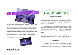 JON GOÑI IZCUE
Esto ocurrió un día en el colegio Santísimo Sacramento, a las 15:30 horas.
Estábamos todos en clase estudiando y preguntándonos, cuando de
repente se escuchó un ruido extraño en la calle. Salimos a ver que pasaba
y era una nave de extraterrestres. Al rato salieron los extraterrestres de la
nave. Los alumnos y los profesores se quedaron aterrorizados. Los
extraterrestres eran muy feos porque tenían 3 ojos y eran de color verde.
Hablaban un idioma raro y llevaban trajes especiales. Ellos dijeron que
venían de otro mundo, los alumnos mataron a los extraterrestres y lo
celebraron por todo lo alto. Desde entonces el colegio se llevó una
felicitación por haber realizado ese hecho.
CUENTO FANTÁSTICO
Este cuento trata sobre un perro llamado Superdog que
tenía 2 superpoderes. Uno de ellos era volar y otro es que la lengua
la tenía muy larga y con ese poder podía atrapar a las personas que
robaban o atacaban un banco.
El dueño del perro se llamaba San Francisco Javier. Tenía 28
años y vivía en Madrid, en la calle Carabanchel, portal 28. Él no
tenía ningún poder especial pero sí a su novia que le apoyaba en
sus momentos malos y que cuando necesitaba cariño ahí lo tenía
para él.
Este cuento se refiere a que si en nuestra vida tenemos una
oportunidad de tener alguien que nos apoye y nos quiera hay que
escogerla porque si no nos sentiremos igual de mal que el perro.
CUENTO REAL:
Este cuento trata sobre un niño llamado Juan que había
terminado la Primaria y estaba muy deseoso de ir a la ciudad. Juan
decía que lo de trabajar en el campo no era lo suyo, así que un buen
 