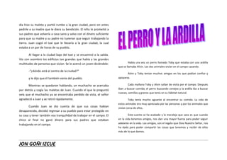 JON GOÑI IZCUE
día hizo su maleta y partió rumbo a la gran ciudad, pero sin antes
pedirle a su madre que le diera su bendición. El niño le prometió a
sus padres que volvería a casa sano y salvo con el dinero suficiente
para que su madre y su padre no tuvieran que seguir trabajando la
tierra. Juan cogió el taxi que le llevaría a la gran ciudad, la cual
estaba a un par de horas de su pueblo.
Al llegar a la ciudad bajo del taxi y se encaminó a la salida.
Vio con asombro los edificios tan grandes que había y las grandes
multitudes de personas que vivían. Se le acercó un joven diciéndole:
-“¿dónde está el centro de la ciudad?”
y le dijo que él también venía del pueblo.
Mientras se quedaron hablando, un muchacho se acercaba
por detrás y cogía las maletas de Juan. Cuando el que le preguntó
veía que el muchacho ya se encontraba perdido de vista, el señor
agradeció a Juan y se retiró rápidamente.
Cuando Juan se dio cuenta de que sus cosas habían
desaparecido, decidió regresar a su pueblo para estar protegido en
su casa y tener también esa tranquilidad de trabajar en el campo. El
chico al final no ganó dinero para sus padres que estaban
trabajando en el campo.
Había una vez un perro llamado Toby que estaba con una ardilla
que se llamaba Alvin. Los dos animales vivían en el campo cazando.
Alvin y Toby tenían muchos amigos en los que podían confiar y
apoyarse.
Cada mañana Toby y Alvin salían de visita por el campo. Después
iban a buscar comida; el perro buscando conejos y la ardilla iba a buscar
nueces, semillas y granos que tenía en su hábitat natural.
Toby tenía mucho aguante al encontrar su comida. La vida de
estos animales era muy apreciada por las personas y por los animales que
vivían cerca de ellos.
Este cuento se ha acabado y la moraleja que saco es que cuando
en la vida tenemos amigos, nos dan una mayor fuerza para poder seguir
adelante en la vida. Los amigos, son el regalo que Dios Nuestro Señor, nos
ha dado para poder compartir las cosas que tenemos y recibir de ellos
más de lo que damos.
 