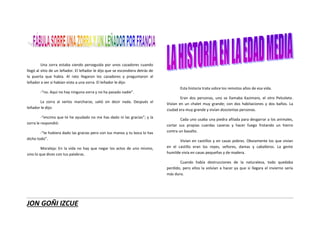 JON GOÑI IZCUE
Una zorra estaba siendo perseguida por unos cazadores cuando
llegó al sitio de un leñador. El leñador le dijo que se escondiera detrás de
la puerta que había. Al rato llegaron los cazadores y preguntaron al
leñador a ver si habían visto a una zorra. El leñador le dijo:
-“no. Aquí no hay ninguna zorra y no ha pasado nadie”.
La zorra al verlos marcharse, salió sin decir nada. Después el
leñador le dijo:
-“encima que te he ayudado no me has dado ni las gracias”; y la
zorra le respondió:
-“te hubiera dado las gracias pero con tus manos y tu boca lo has
dicho todo”.
Moraleja: En la vida no hay que negar los actos de uno mismo,
sino lo que dices con tus palabras.
Esta historia trata sobre los remotos años de esa vida.
Eran dos personas, uno se llamaba Kazimaro, el otro Pelcolete.
Vivían en un chalet muy grande; con dos habitaciones y dos baños. La
ciudad era muy grande y vivían doscientas personas.
Cada uno usaba una piedra afilada para desgarrar a los animales,
cortar sus propias cuerdas caseras y hacer fuego frotando un hierro
contra un basalto.
Vivían en castillos y en casas pobres. Obviamente los que vivían
en el castillo eran los reyes, señores, damas y caballeros. La gente
humilde vivía en casas pequeñas y de madera.
Cuando había destrucciones de la naturaleza, todo quedaba
perdido, pero ellos la volvían a hacer ya que si llegara el invierno sería
más duro.
 