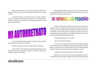 JON GOÑI IZCUE
Había algunas personas que sus casas las habían construido con
piedra y madera; pero aún así no servía porque la naturaleza no se podía
controlar.
Las familias tenían una promedia de entre 2 a 4 hijos y algunos
nacían con la peste. Estos hombres que vivían en estas condiciones tan
malas, en cambio en su chalet tenían 2 teles plasmas de Ultra hd y sofá
eléctrico para tumbarse.
Soy un poco gordito, tengo el pelo corto y negro y mido 1m 79cm.
Soy un poco moreno y mi peso es de 70 Kg.
Mi nariz, mis orejas y mi boca son medianas pero no grandes.
Soy muy feliz. A veces cabezón y una buena persona en la que se
puede confiar. A veces soy travieso y luego me arrepiento. También soy
amigable y tengo muchos amigos.
Me gusta jugar al fútbol, al baloncesto y al tenis. También, uno de
mis mejores hobbies que siempre me ha gustado es ayudar a mi padre en
el pueblo en la huerta de al lado de casa.
Cuando yo era pequeño, alrededor de los 9 años, fui un día por la
mañana a visitar a mis abuelos con mi padre que se llama Juanito y mi
madre que se llama Lourdes. Mi abuela, que se llama María Jesús López,
me empezó a sacar chorizo, jamón o cualquier otra cosa para ver si yo
quería comer, pero yo le dije que no, que tenía comida en casa de sobra.
Mi abuelo estaba leyendo el periódico y le dije:
-“abuelito: ¿qué tal estas?”, y él me dijo:
-“bien, aquí estoy bien tranquilo”.
Yo al rato, como siempre hacía, le empecé a quitarle la chapela
que llevaba puesta y él se cabreó un montón, hasta que al final cogió su
bastón y al girarme me vino el bastón contra la nariz. Mi abuelo me pidió
perdón y me dijo que no lo hacía con toda su intención y yo le dije:
-“vale vale”, tranquilo abuelo no pasa nada, estoy bien”.
Bueno otra de mis historias es la que estaba jugando en mi casa,
con la bolsa y que dentro había un balón. Bueno era un día por la mañana
 