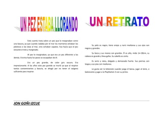 JON GOÑI IZCUE
Este cuento trata sobre un pez que lo marginaban como
una basura, ya que cuando nadaba por el mar los marineros echaban los
plásticos o las latas al mar, sino echaban zapatos. Eso hacía que el pez
estuviera triste y marginado.
Al pez lo marginaban, ya que era un pez diferente a los
demás. Encima hasta los peces se escapaban de él.
Era un pez grande, de color gris oscuro. Era
impresionante. A los años este pez grande se murió ya que al respirar
tantos contaminantes y basura, se ahogó por no tener el oxígeno
suficiente para respirar.
Su pelo es negro, tiene orejas y nariz medianas y sus ojos son
negros y grandes.
Su boca y sus manos son grandes. Él es alto, mide 1m 80cm, su
cabeza es grande y lleva gafas. Su cabello es corto.
Es serio a ratos, delgado y demasiado fuerte. Sus piernas son
largas y sus pies son medianos.
Le gusta ver la televisión cuando juega el barsa, jugar al tenis, a
baloncesto y jugar a la PlayStation 3 con su primo.
 