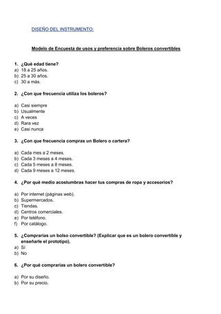 DISEÑO DEL INSTRUMENTO:
Modelo de Encuesta de usos y preferencia sobre Boleros convertibles
1. ¿Qué edad tiene?
a) 18 a 25 años.
b) 25 a 30 años.
c) 30 a más.
2. ¿Con que frecuencia utiliza los boleros?
a) Casi siempre
b) Usualmente
c) A veces
d) Rara vez
e) Casi nunca
3. ¿Con que frecuencia compras un Bolero o cartera?
a) Cada mes a 2 meses.
b) Cada 3 meses a 4 meses.
c) Cada 5 meses a 8 meses.
d) Cada 9 meses a 12 meses.
4. ¿Por qué medio acostumbras hacer tus compras de ropa y accesorios?
a) Por internet (páginas web).
b) Supermercados.
c) Tiendas.
d) Centros comerciales.
e) Por teléfono.
f) Por catálogo.
5. ¿Comprarías un bolso convertible? (Explicar que es un bolero convertible y
enseñarle el prototipo).
a) Sí
b) No
6. ¿Por qué comprarías un bolero convertible?
a) Por su diseño.
b) Por su precio.
 