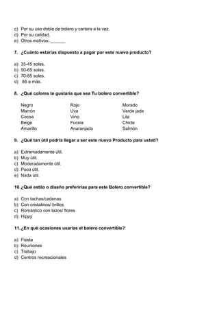 c) Por su uso doble de bolero y cartera a la vez.
d) Por su calidad.
e) Otros motivos: ______
7. ¿Cuánto estarías dispuesto a pagar por este nuevo producto?
a) 35-45 soles.
b) 50-65 soles.
c) 70-85 soles.
d) 85 a más.
8. ¿Qué colores te gustaría que sea Tu bolero convertible?
Negro Rojo Morado
Marrón Uva Verde jade
Cocoa Vino Lila
Beige Fucsia Chicle
Amarillo Anaranjado Salmón
9. ¿Qué tan útil podría llegar a ser este nuevo Producto para usted?
a) Extremadamente útil.
b) Muy útil.
c) Moderadamente útil.
d) Poco útil.
e) Nada útil.
10.¿Qué estilo o diseño preferirías para este Bolero convertible?
a) Con tachas/cadenas
b) Con cristalinos/ brillos
c) Romántico con lazos/ flores
d) Hippy
11.¿En qué ocasiones usarías el bolero convertible?
a) Fiesta
b) Reuniones
c) Trabajo
d) Centros recreacionales
 