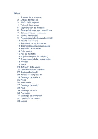 Índice
1. Creación de la empresa
2. Análisis del negocio
3. Misión de la empresa
4. Visión de la empresa
5. Segmentación del mercado
6. Características de los competidores
7. Características de los insumos
8. Estudio de mercado
9. Presupuesto del estudio del mercado
10.Modelo de encuesta
11.Resultados de las encuestas
12.Recomendaciones de la encuesta
13.Resultado del muestreo
14.Ficha técnica
15.Plan de marketing
16.Objetivos del plan de marketing
17.Cronograma del plan de marketing
18.Producto
19.Marca
20.Definición de la marca
21.Características de la marca
22.Diseño del producto
23.Variedades del producto
24.Estrategia de producto
25.Precio
26.Descuentos
27.Estrategia de precio
28.Plaza
29.Estrategia de plaza
30.Promoción
31.Estrategia de promoción
32.Proyección de ventas
33.anexos
 