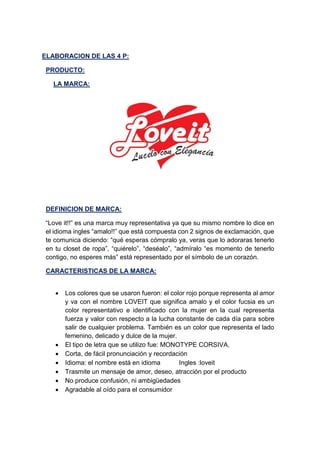 ELABORACION DE LAS 4 P:
PRODUCTO:
LA MARCA:
DEFINICION DE MARCA:
“Love it!!” es una marca muy representativa ya que su mismo nombre lo dice en
el idioma ingles “amalo!!” que está compuesta con 2 signos de exclamación, que
te comunica diciendo: “qué esperas cómpralo ya, veras que lo adoraras tenerlo
en tu closet de ropa”, “quiérelo”, “deséalo”, “admíralo “es momento de tenerlo
contigo, no esperes más” está representado por el símbolo de un corazón.
CARACTERISTICAS DE LA MARCA:
 Los colores que se usaron fueron: el color rojo porque representa al amor
y va con el nombre LOVEIT que significa amalo y el color fucsia es un
color representativo e identificado con la mujer en la cual representa
fuerza y valor con respecto a la lucha constante de cada día para sobre
salir de cualquier problema. También es un color que representa el lado
femenino, delicado y dulce de la mujer.
 El tipo de letra que se utilizo fue: MONOTYPE CORSIVA.
 Corta, de fácil pronunciación y recordación
 Idioma: el nombre está en idioma Ingles :loveit
 Trasmite un mensaje de amor, deseo, atracción por el producto
 No produce confusión, ni ambigüedades
 Agradable al oído para el consumidor
 