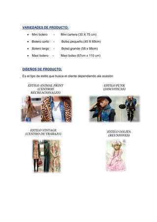 VARIEDADES DE PRODUCTO:
 Mini bolero - Mini cartera (30 X 75 cm)
 Bolero corto - Bolso pequeño (45 X 85cm)
 Bolero largo - Bolso grande (58 x 98cm)
 Maxi bolero - Maxi bolso (67cm x 110 cm)
DISEÑOS DE PRODUCTO:
Es el tipo de estilo que busca el cliente dependiendo ala ocasión
ESTILO ANIMAL PRINT
(CENTROS
RECREACIONALES)
ESTILO PUNK
(DISCOTECAS)
ESTILO VINTAGE
(CENTRO DE TRABAJO)
ESTILO LOLITA
(REUNIONES)
 