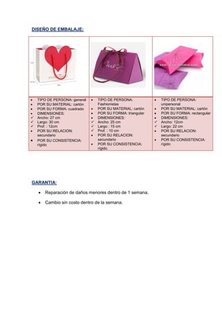 DISEÑO DE EMBALAJE:
 TIPO DE PERSONA: general
 POR SU MATERIAL: cartón
 POR SU FORMA: cuadrado
 DIMENSIONES:
 Ancho: 27 cm
 Largo: 30 cm
 Prof. : 12cm
 POR SU RELACION:
secundario
 POR SU CONSISTENCIA:
rígido
 TIPO DE PERSONA:
Fashionistas
 POR SU MATERIAL: cartón
 POR SU FORMA: triangular
 DIMENSIONES:
 Ancho: 25 cm
 Largo : 15 cm
 Prof. : 10 cm
 POR SU RELACION:
secundario
 POR SU CONSISTENCIA:
rígido.
 TIPO DE PERSONA:
unipersonal
 POR SU MATERIAL: cartón
 POR SU FORMA: rectangular
 DIMENSIONES:
 Ancho: 12cm
 Largo: 22 cm
 POR SU RELACION:
secundario
 POR SU CONSISTENCIA:
rígido
GARANTIA:
 Reparación de daños menores dentro de 1 semana.
 Cambio sin costo dentro de la semana.
 