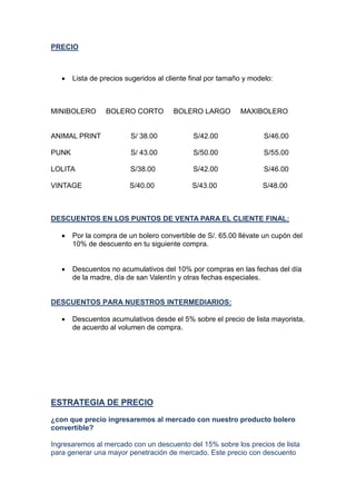 PRECIO
 Lista de precios sugeridos al cliente final por tamaño y modelo:
MINIBOLERO BOLERO CORTO BOLERO LARGO MAXIBOLERO
ANIMAL PRINT S/ 38.00 S/42.00 S/46.00
PUNK S/ 43.00 S/50.00 S/55.00
LOLITA S/38.00 S/42.00 S/46.00
VINTAGE S/40.00 S/43.00 S/48.00
DESCUENTOS EN LOS PUNTOS DE VENTA PARA EL CLIENTE FINAL:
 Por la compra de un bolero convertible de S/. 65.00 llévate un cupón del
10% de descuento en tu siguiente compra.
 Descuentos no acumulativos del 10% por compras en las fechas del día
de la madre, día de san Valentín y otras fechas especiales.
DESCUENTOS PARA NUESTROS INTERMEDIARIOS:
 Descuentos acumulativos desde el 5% sobre el precio de lista mayorista,
de acuerdo al volumen de compra.
ESTRATEGIA DE PRECIO
¿con que precio ingresaremos al mercado con nuestro producto bolero
convertible?
Ingresaremos al mercado con un descuento del 15% sobre los precios de lista
para generar una mayor penetración de mercado. Este precio con descuento
 