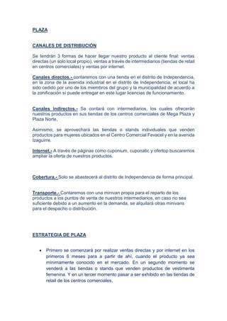 PLAZA
CANALES DE DISTRIBUCIÓN
Se tendrán 3 formas de hacer llegar nuestro producto al cliente final: ventas
directas (un solo local propio), ventas a través de intermediarios (tiendas de retail
en centros comerciales) y ventas por internet.
Canales directos.- contaremos con una tienda en el distrito de Independencia,
en la zona de la avenida industrial en el distrito de Independencia, el local ha
sido cedido por uno de los miembros del grupo y la municipalidad de acuerdo a
la zonificación sí puede entregar en este lugar licencias de funcionamiento.
Canales indirectos.- Se contará con intermediarios, los cuales ofrecerán
nuestros productos en sus tiendas de los centros comerciales de Mega Plaza y
Plaza Norte,
Asimismo, se aprovechará las tiendas o stands individuales que venden
productos para mujeres ubicados en el Centro Comercial Fevacel y en la avenida
Izaguirre.
Internet.- A través de páginas como cuponium, cuponatic y ofertop buscaremos
ampliar la oferta de nuestros productos.
Cobertura.- Solo se abastecerá al distrito de Independencia de forma principal.
Transporte.- Contaremos con una minivan propia para el reparto de los
productos a los puntos de venta de nuestros intermediarios, en caso no sea
suficiente debido a un aumento en la demanda, se alquilará otras minivans
para el despacho o distribución.
ESTRATEGIA DE PLAZA
 Primero se comenzará por realizar ventas directas y por internet en los
primeros 6 meses para a partir de ahí, cuando el producto ya sea
mínimamente conocido en el mercado. En un segundo momento se
venderá a las tiendas o stands que venden productos de vestimenta
femenina. Y en un tercer momento pasar a ser exhibido en las tiendas de
retail de los centros comerciales.
 