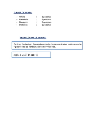 FUERZA DE VENTA:
 Online : 3 personas
 Presencial : 6 personas
 De campo : 5 personas
 De tienda : 2 personas
PROYECCCION DE VENTAS:
Cantidad de clientes x frecuencia promedio de compra al año x precio promedio
= proyección de venta al año en nuevos soles.
2801 x 2 x 55 = S/. 308,110
 