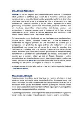 CREACIONES MODEX SAC:
MODEX SAC es una empresa textil para ropa de damas entre los 18-27 años de
edad apuntando a señoritas que buscan de lo moderno y del buen vestir
cumpliendo así su necesidad de comodidad, practicidad y ahorro de dinero. Las
principales características de la empresa son ofrecer al mercado ropa para
señoritas con diseños exclusivos y de alta calidad logrando así un estilo
glamoroso y vanguardista con diseños innovadores ,se refiere a calidad, telas
sin reactivos, respirables, impermeables, reflectantes, además con
terminaciones y costuras gruesas para la resistencia de la tela, tenemos
variedades de colores , estilos, tendencias, texturas de telas como angora, drill
licrado, cuerina licrada, french Terry, french wafer, etc.
En los accesorios como detalles de las prendas llevan cadenas planteadas y
doradas, tachas, ojalillos, cristalinos, cierres, etc. La idea de necesidad u
oportunidad de negocio proviene de una necesidad no cubierta por la
competencia con productos de ropas distintos alo tradicional y con una
funcionabilidad mas amplia que el comun de la ropa de señoritas. Una
caracteristica innovadora sera que nuestros boleros no solo seran simples
boleros de calidad y de diseño exclusivo sino que tambien se podran convertir y
tranformar en un practico bolso con variedades de colores y estilos acorde ala
ocasión que lo deseara utilizar, ya sea en fiestas, dicotecas , centros
recreacionales, reuniones familiares o reuniones entre amigos.esto nos lleva ala
ventaja competitiva de MODEX,exclusividad, innovacion en sus diseños ,colores
texturas y una alta calidad con respecto al acabdo de sus prendas.
Nuestra empresa pertenece a la clasificacion de fabricacion de prendas de vestir
CODIGO CIIU-18100 .
ANALISIS DEL NEGOCIO:
Nuestro negocio tendrán un punto focal que son nuestros clientes en la cual
queremos lograr un impacto visual mediante el styling de nuestra tienda y de
nuestro marketing estratégico mencionado ya que nos basaremos de lleno en la
decoración dentro y fuera de la tienda, haremos que el punto focal de nuestra
tienda sea nuestros boleros brindando beneficios alguno para nuestro público,
que cumplan con sus expectativas y deseos.
Nuestro negocio consistirá en tener productos de buena calidad a un bajo precio,
con productos novedosos e innovadores como nuestros boleros convertibles.
 