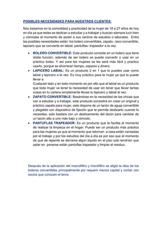 POSIBLES NECESIDADES PARA NUESTROS CLIENTES:
Nos basamos en la comodidad y practicidad de la mujer de 18 a 27 años de hoy
en día ya que estas se dedican a estudiar y a trabajar y buscan siempre lucir bien
y cómodas al momento de asistir a sus centros de estudios o laborales. Entre
las posibles necesidades están: los bolero convertibles, zapato - taco convertible,
lapicero que se convierte en labial, pantuflas- trapeador a la vez.
 BOLERO CONVERTIBLE: Este producto consiste en un bolero que tiene
doble función, además de ser bolero se puede convertir o usar en un
práctico bolso. Y así para las mujeres se les será más fácil y practico
usarlo, porque se ahorraran tiempo, espacio y dinero.
 LAPICERO LABIAL: Es un producto 2 en 1 que lo puedes usar como
labial y lapicero a la vez. Es muy práctico para la mujer ya que lo puede
llevar a
Cualquier lado y en todo momento es por ello que el labial es un producto
que toda mujer va tener la necesidad de usar sin tener que llevar tantas
cosas en tu cartera simplemente llevas tu lapicero y labial al vez.
 ZAPATO CONVERTIBLE: Basándose en la necesidad de las chicas que
van a estudiar y a trabajar, este producto consistirá en crear un original y
práctico zapato para mujer, este dispone de un tacón de aguja convertible
y plegable con dispositivo de fijación que te permite deslizarlo cuando lo
necesites, solo bastara con un deslizamiento del tacón para cambiar de
un tacón alto a uno más bajo y cómodo.
 PANTUFLAS TRAPEADOR: Es un producto que te facilita al momento
de realizar la limpieza en el hogar. Puede ser un producto más práctico
para las mujeres ya que al momento que retornan a casa están cansadas
por el trabajo y por los estudios del día a día es por eso que al momento
de que de repente se derrama algún liquido en el piso solo tendrían que
optar en ponerse están pantuflas trapeador y limpiar el residuo.
Después de la aplicación del macrofiltro y microfiltro se eligió la idea de los
boleros convertibles principalmente por requerir menos capital y contar con
socios que conocen el tema
 