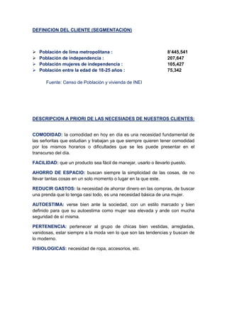 DEFINICION DEL CLIENTE (SEGMENTACION)
 Población de lima metropolitana : 8’445,541
 Población de independencia : 207,647
 Población mujeres de independencia : 105,427
 Población entre la edad de 18-25 años : 75,342
Fuente: Censo de Población y vivienda de INEI
DESCRIPCION A PRIORI DE LAS NECESIADES DE NUESTROS CLIENTES:
COMODIDAD: la comodidad en hoy en día es una necesidad fundamental de
las señoritas que estudian y trabajan ya que siempre quieren tener comodidad
por los mismos horarios o dificultades que se les puede presentar en el
transcurso del día.
FACILIDAD: que un producto sea fácil de manejar, usarlo o llevarlo puesto.
AHORRO DE ESPACIO: buscan siempre la simplicidad de las cosas, de no
llevar tantas cosas en un solo momento o lugar en la que este.
REDUCIR GASTOS: la necesidad de ahorrar dinero en las compras, de buscar
una prenda que lo tenga casi todo, es una necesidad básica de una mujer.
AUTOESTIMA: verse bien ante la sociedad, con un estilo marcado y bien
definido para que su autoestima como mujer sea elevada y ande con mucha
seguridad de sí misma.
PERTENENCIA: pertenecer al grupo de chicas bien vestidas, arregladas,
vanidosas, estar siempre a la moda ven lo que son las tendencias y buscan de
lo moderno.
FISIOLOGICAS: necesidad de ropa, accesorios, etc.
 
