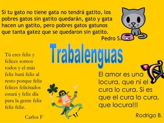 Si tu gato no tiene gata no tendrá gatito, los
pobres gatos sin gatito quedarán, gato y gata
hacen un gatito, pero pobres gatos gatunos
que tanta gatez que se quedaron sin gatito.
                                         Pedro S.

 Tú eres feliz y
 felices somos
 todos y el más
 feliz hará feliz al                   El amor es una
 resto porque feliz                    locura, que ni el
 felices felicitados
                                       cura lo cura. Si es
 estará y feliz día
 para la gente feliz                   que el cura lo cura,
 feliz feliz.                          que locura!!!
           Carlos F                                 Rodrigo B.
 