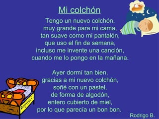 Mi colchón
     Tengo un nuevo colchón,
    muy grande para mi cama,
   tan suave como mi pantalón,
     que uso el fin de semana,
 incluso me invente una canción,
cuando me lo pongo en la mañana.

       Ayer dormí tan bien,
  gracias a mi nuevo colchón,
        soñé con un pastel,
       de forma de algodón,
     entero cubierto de miel,
 por lo que parecía un bon bon.
                                   Rodrigo B.
 