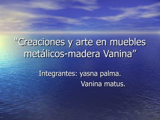 “ Creaciones y arte en muebles metálicos-madera Vanina” Integrantes: yasna palma. Vanina matus. 