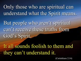 Only those who are spiritual can
understand what the Spirit means.
But people who aren’t spiritual
can’t receive these truths from
God’s Spirit.
It all sounds foolish to them and
they can’t understand it.
                        (Corinthians 2:14)
 