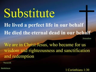 Substitute
   He lived a perfect life in our behalf
   He died the eternal dead in our behalf
                                              Jerusalem


   We are in Christ Jesus, who became for us
   wisdom and righteousness and sanctification
   and redemption
  Nazareth

Bethlehem
                                 1 Corinthians 1:30
 