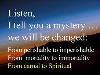 Listen,
I tell you a mystery …
we will be changed:
From perishable to imperishable
From mortality to immortality
From carnal to Spiritual
 