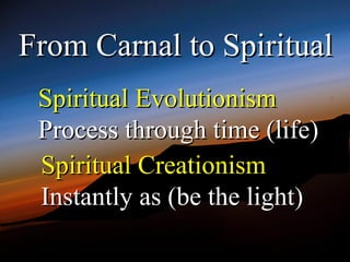 From Carnal to Spiritual
 Spiritual Evolutionism
 Process through time (life)
 Spiritual Creationism
 Instantly as (be the light)
 