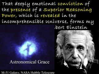 That deeply emotional conviction of
the presence of a Superior Reasoning
Power, which is revealed in the
incomprehensible Universe, forms my
idea of God.        Albert Einstein




     Astronomical Grace

M-51 Galaxy, NASA Hubble Telescope
 
