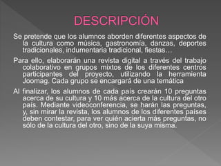 Se pretende que los alumnos aborden diferentes aspectos de
la cultura como música, gastronomía, danzas, deportes
tradicionales, indumentaria tradicional, fiestas…
Para ello, elaborarán una revista digital a través del trabajo
colaborativo en grupos mixtos de los diferentes centros
participantes del proyecto, utilizando la herramienta
Joomag. Cada grupo se encargará de una temática
Al finalizar, los alumnos de cada país crearán 10 preguntas
acerca de su cultura y 10 más acerca de la cultura del otro
país. Mediante videoconferencia, se harán las preguntas,
y, sin mirar la revista, los alumnos de los diferentes países
deben contestar, para ver quién acierta más preguntas, no
sólo de la cultura del otro, sino de la suya misma.
 