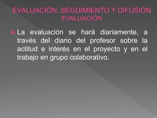  La evaluación se hará diariamente, a
través del diario del profesor sobre la
actitud e interés en el proyecto y en el
trabajo en grupo colaborativo.
 