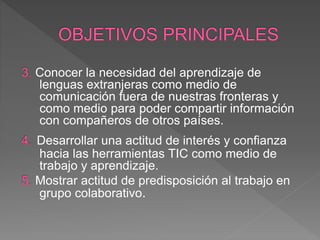 Conocer la necesidad del aprendizaje de
lenguas extranjeras como medio de
comunicación fuera de nuestras fronteras y
como medio para poder compartir información
con compañeros de otros países.
Desarrollar una actitud de interés y confianza
hacia las herramientas TIC como medio de
trabajo y aprendizaje.
Mostrar actitud de predisposición al trabajo en
grupo colaborativo.
 