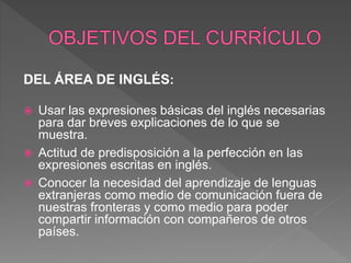DEL ÁREA DE INGLÉS:
 Usar las expresiones básicas del inglés necesarias
para dar breves explicaciones de lo que se
muestra.
 Actitud de predisposición a la perfección en las
expresiones escritas en inglés.
 Conocer la necesidad del aprendizaje de lenguas
extranjeras como medio de comunicación fuera de
nuestras fronteras y como medio para poder
compartir información con compañeros de otros
países.
 