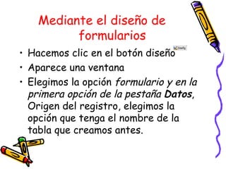Mediante el diseño de formularios Hacemos clic en el botón diseño Aparece una ventana Elegimos la opción formulario y en la primera opción de la pestaña Datos , Origen del registro, elegimos la opción que tenga el nombre de la tabla que creamos antes.