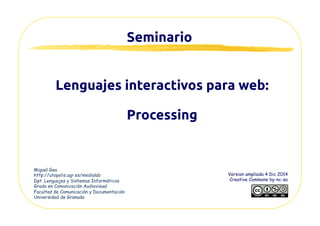 Seminario	
Act. Feb 2015
Creative Commons by-nc-sa
Creación interactiva para la web:	
Processing	
Miguel Gea
http://utopolis.ugr.es/mgea
Dpt. Lenguajes y Sistemas Informáticos
Universidad de Granada
http://www.slideshare.net/mgea/creacion-interactiva-web-processing
 