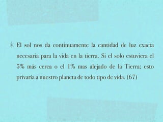 El sol nos da continuamente la cantidad de luz exacta
necesaria para la vida en la tierra. Si el solo estuviera el
5% más cerca o el 1% mas alejado de la Tierra; esto
privaría a nuestro planeta de todo tipo de vida. (67)
 