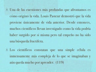 Una de las cuestiones más profundas que afrontamos es
cómo originó la vida. Louis Pasteur demostró que la vida
proviene únicamente de vida anterior. Desde entonces,
muchos científicos llevan investigado como la vida podría
haber surgido por si misma pero tal empeño no ha sido
una búsqueda fructífera.

Los científicos constatan que una simple célula es
inmensamente más compleja de lo que se imaginaban y
aún queda mucho por aprender. (119)
 