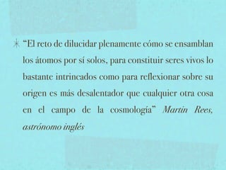 “El reto de dilucidar plenamente cómo se ensamblan
los átomos por sí solos, para constituir seres vivos lo
bastante intrincados como para reflexionar sobre su
origen es más desalentador que cualquier otra cosa
en el campo de la cosmología” Martin Rees,
astrónomo inglés
 