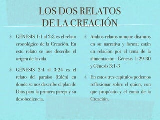 LOS DOS RELATOS
             DE LA CREACIÓN
GÉNESIS 1:1 al 2:3 es el relato    Ambos relatos aunque distintos
cronológico de la Creación. En     en su narrativa y forma; están
este relato se nos describe el     en relación por el tema de la
origen de la vida.                 alimentación. Génesis 1:29-30
                                   y Génesis 3:1-3
GÉNESIS 2:4 al 3:24 es el
relato del paraíso (Edén) en       En estos tres capítulos podemos
donde se nos describe el plan de   reflexionar sobre el quien, con
Dios para la primera pareja y su   que propósito y el como de la
desobediencia.                     Creación.
 